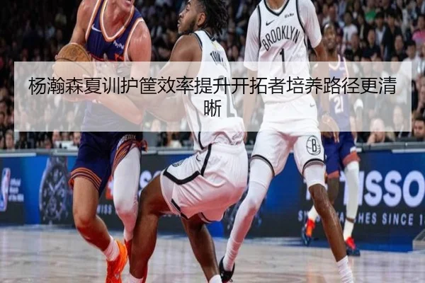 杨瀚森夏训护筐效率提升开拓者培养路径更清晰